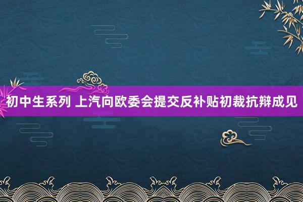 初中生系列 上汽向欧委会提交反补贴初裁抗辩成见