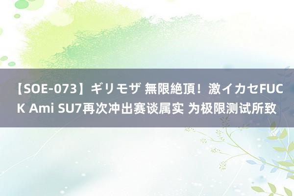 【SOE-073】ギリモザ 無限絶頂！激イカセFUCK Ami SU7再次冲出赛谈属实 为极限测试所致