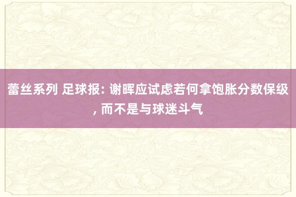 蕾丝系列 足球报: 谢晖应试虑若何拿饱胀分数保级， 而不是与球迷斗气