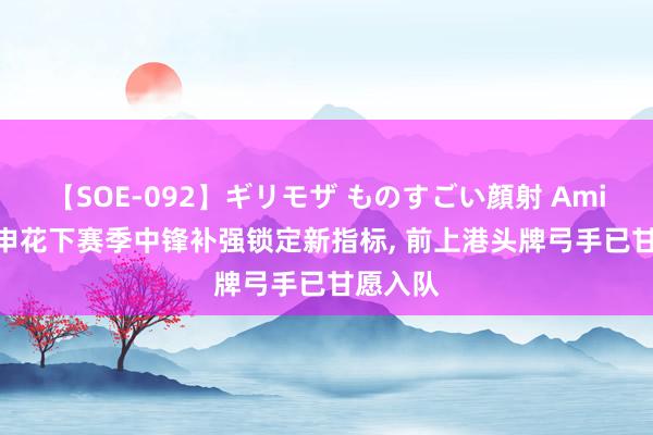 【SOE-092】ギリモザ ものすごい顔射 Ami 佳音! 申花下赛季中锋补强锁定新指标， 前上港头牌弓手已甘愿入队