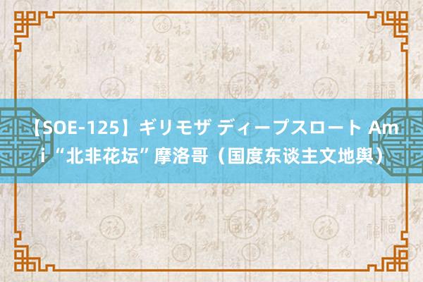 【SOE-125】ギリモザ ディープスロート Ami “北非花坛”摩洛哥（国度东谈主文地舆）