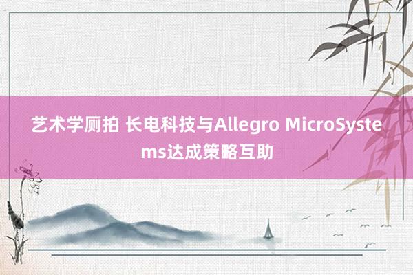 艺术学厕拍 长电科技与Allegro MicroSystems达成策略互助