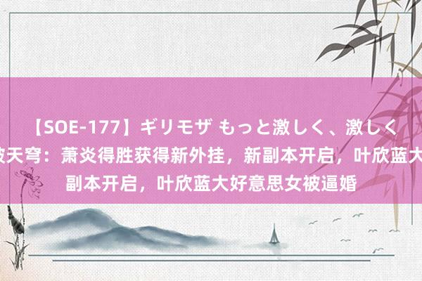 【SOE-177】ギリモザ もっと激しく、激しく突いて Ami 斗破天穹：萧炎得胜获得新外挂，新副本开启，叶欣蓝大好意思女被逼婚