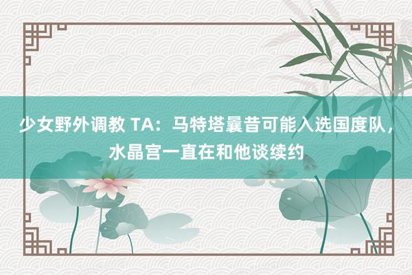 少女野外调教 TA：马特塔曩昔可能入选国度队，水晶宫一直在和他谈续约