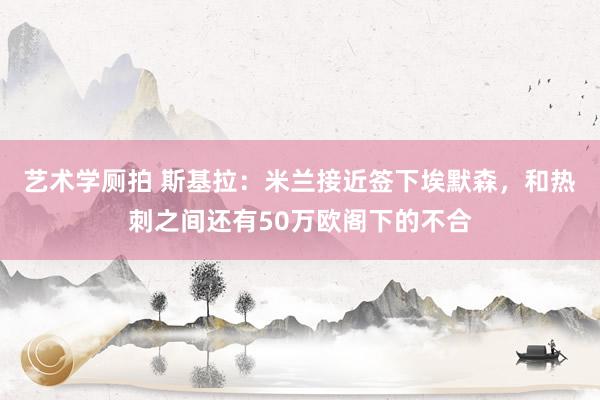 艺术学厕拍 斯基拉：米兰接近签下埃默森，和热刺之间还有50万欧阁下的不合