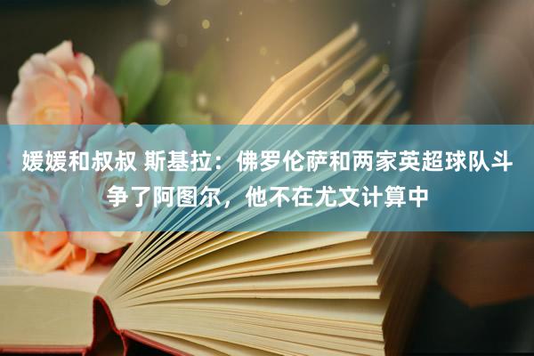 媛媛和叔叔 斯基拉：佛罗伦萨和两家英超球队斗争了阿图尔，他不在尤文计算中