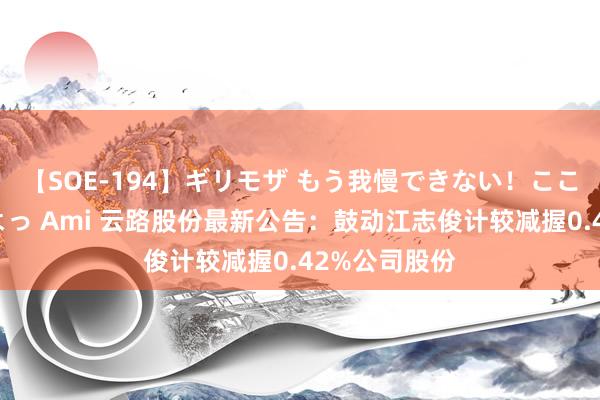 【SOE-194】ギリモザ もう我慢できない！ここでエッチしよっ Ami 云路股份最新公告：鼓动江志俊计较减握0.42%公司股份