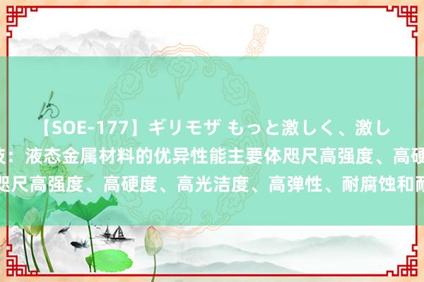 【SOE-177】ギリモザ もっと激しく、激しく突いて Ami 宜安科技：液态金属材料的优异性能主要体咫尺高强度、高硬度、高光洁度、高弹性、耐腐蚀和耐磨损等方面