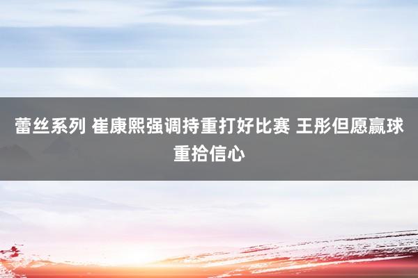 蕾丝系列 崔康熙强调持重打好比赛 王彤但愿赢球重拾信心