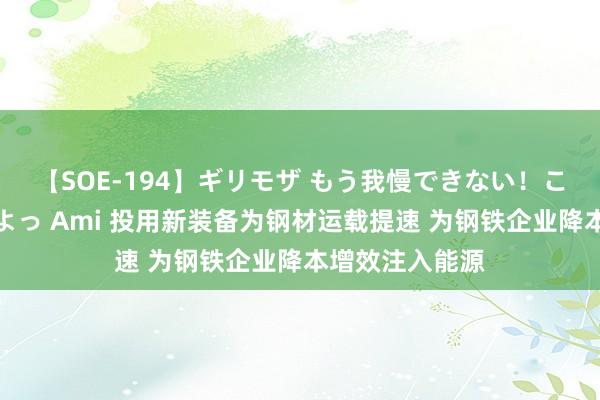 【SOE-194】ギリモザ もう我慢できない！ここでエッチしよっ Ami 投用新装备为钢材运载提速 为钢铁企业降本增效注入能源