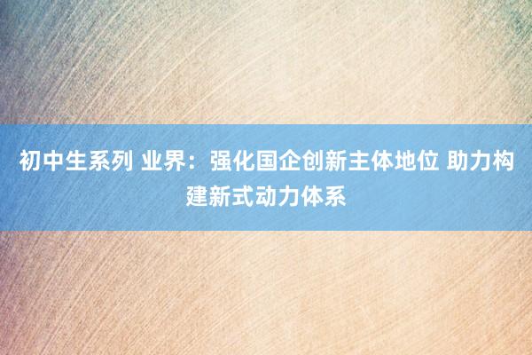 初中生系列 业界：强化国企创新主体地位 助力构建新式动力体系