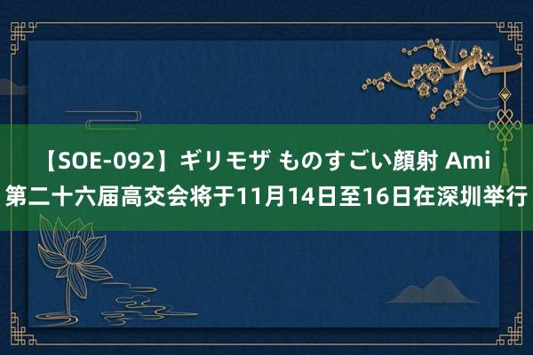 【SOE-092】ギリモザ ものすごい顔射 Ami 第二十六届高交会将于11月14日至16日在深圳举行