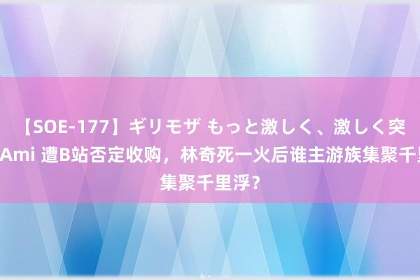 【SOE-177】ギリモザ もっと激しく、激しく突いて Ami 遭B站否定收购，林奇死一火后谁主游族集聚千里浮？