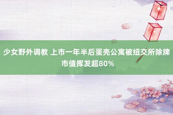 少女野外调教 上市一年半后蛋壳公寓被纽交所除牌 市值挥发超80%