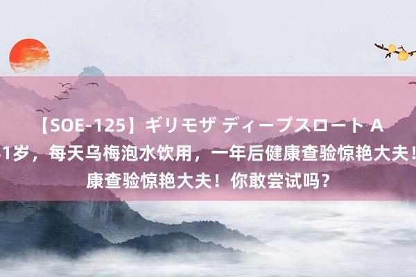 【SOE-125】ギリモザ ディープスロート Ami 成齐苍老41岁，每天乌梅泡水饮用，一年后健康查验惊艳大夫！你敢尝试吗？