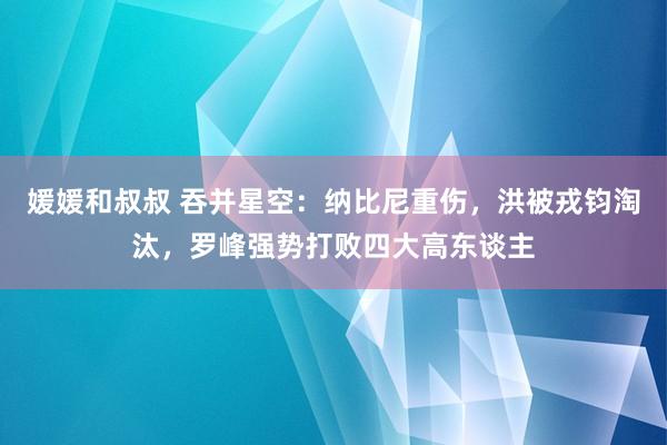 媛媛和叔叔 吞并星空：纳比尼重伤，洪被戎钧淘汰，罗峰强势打败四大高东谈主