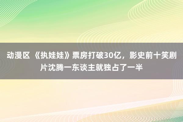 动漫区 《执娃娃》票房打破30亿，影史前十笑剧片沈腾一东谈主就独占了一半