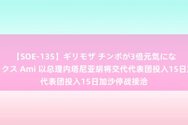 【SOE-135】ギリモザ チンポが3倍元気になる励ましセックス Ami 以总理内塔尼亚胡将交代代表团投入15日加沙停战接洽