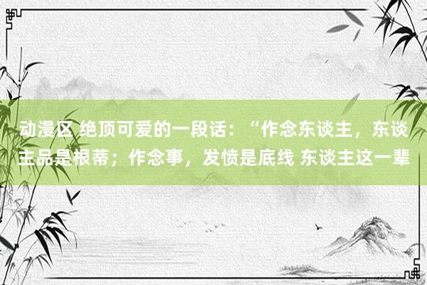 动漫区 绝顶可爱的一段话：“作念东谈主，东谈主品是根蒂；作念事，发愤是底线 东谈主这一辈