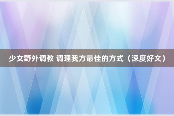 少女野外调教 调理我方最佳的方式（深度好文）