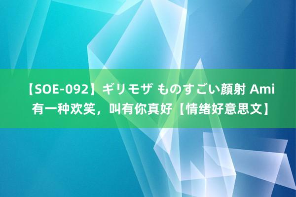 【SOE-092】ギリモザ ものすごい顔射 Ami 有一种欢笑，叫有你真好【情绪好意思文】