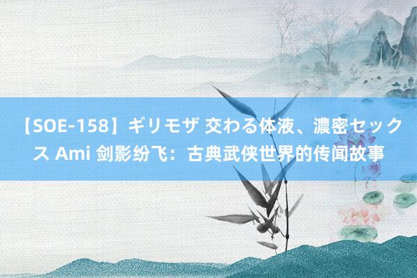 【SOE-158】ギリモザ 交わる体液、濃密セックス Ami 剑影纷飞：古典武侠世界的传闻故事