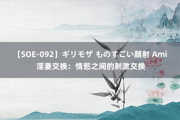 【SOE-092】ギリモザ ものすごい顔射 Ami 淫妻交换：情慾之间的刺激交换