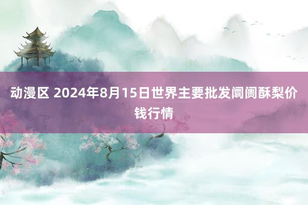 动漫区 2024年8月15日世界主要批发阛阓酥梨价钱行情