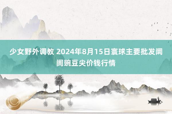 少女野外调教 2024年8月15日寰球主要批发阛阓豌豆尖价钱行情