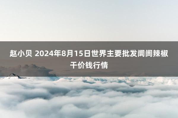 赵小贝 2024年8月15日世界主要批发阛阓辣椒干价钱行情