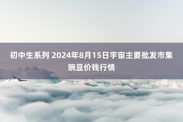 初中生系列 2024年8月15日宇宙主要批发市集豌豆价钱行情