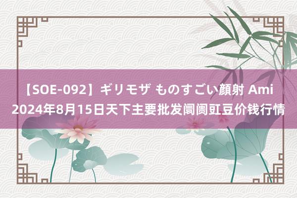 【SOE-092】ギリモザ ものすごい顔射 Ami 2024年8月15日天下主要批发阛阓豇豆价钱行情