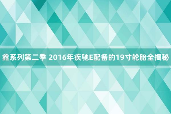 鑫系列第二季 2016年疾驰E配备的19寸轮胎全揭秘