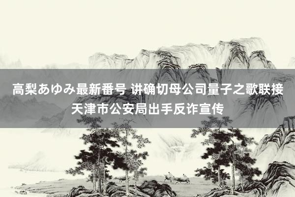 高梨あゆみ最新番号 讲确切母公司量子之歌联接天津市公安局出手反诈宣传