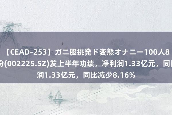 【CEAD-253】ガニ股挑発ド変態オナニー100人8時間 濮耐股份(002225.SZ)发上半年功绩，净利润1.33亿元，同比减少8.16%