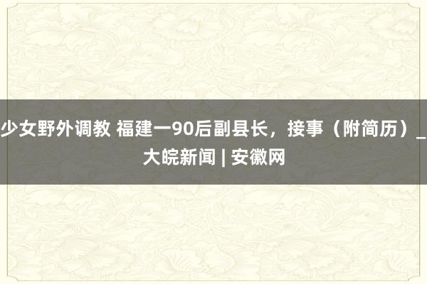 少女野外调教 福建一90后副县长，接事（附简历）_大皖新闻 | 安徽网