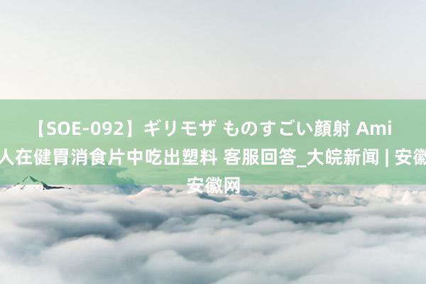 【SOE-092】ギリモザ ものすごい顔射 Ami 男人在健胃消食片中吃出塑料 客服回答_大皖新闻 | 安徽网