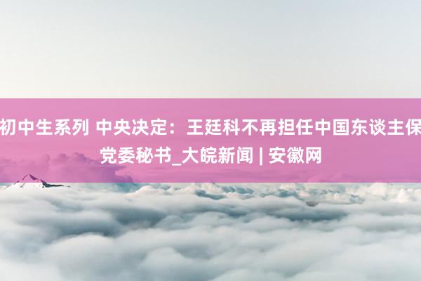 初中生系列 中央决定：王廷科不再担任中国东谈主保党委秘书_大皖新闻 | 安徽网