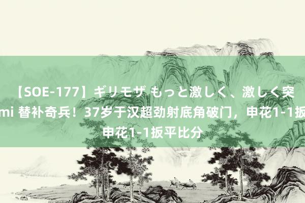 【SOE-177】ギリモザ もっと激しく、激しく突いて Ami 替补奇兵！37岁于汉超劲射底角破门，申花1-1扳平比分