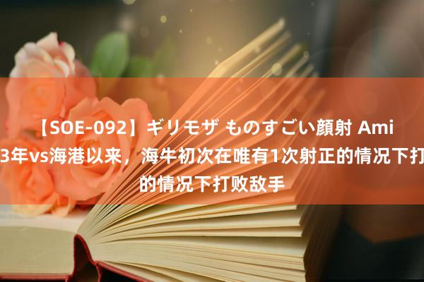 【SOE-092】ギリモザ ものすごい顔射 Ami 自2013年vs海港以来，海牛初次在唯有1次射正的情况下打败敌手