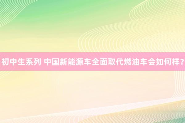 初中生系列 中国新能源车全面取代燃油车会如何样？