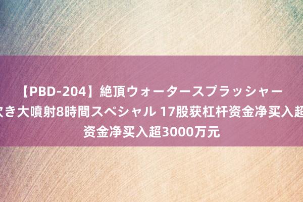 【PBD-204】絶頂ウォータースプラッシャー 放尿＆潮吹き大噴射8時間スペシャル 17股获杠杆资金净买入超3000万元