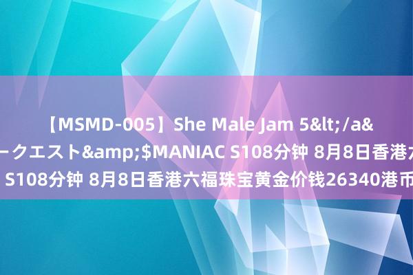 【MSMD-005】She Male Jam 5</a>2008-08-04グローリークエスト&$MANIAC S108分钟 8月8日香港六福珠宝黄金价钱26340港币/两