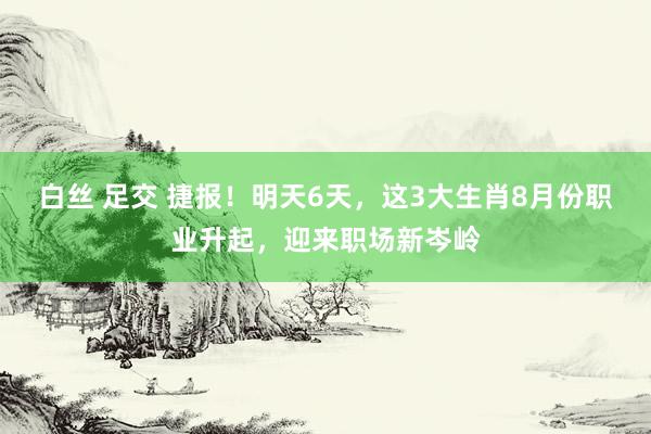 白丝 足交 捷报！明天6天，这3大生肖8月份职业升起，迎来职场新岑岭