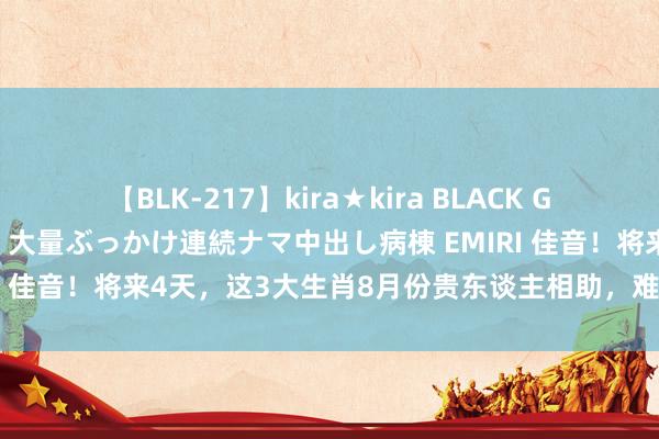 【BLK-217】kira★kira BLACK GAL黒ギャルご奉仕ナース 大量ぶっかけ連続ナマ中出し病棟 EMIRI 佳音！将来4天，这3大生肖8月份贵东谈主相助，难关马虎渡过