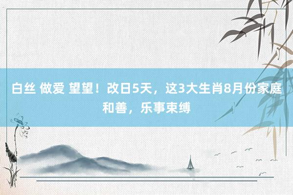 白丝 做爱 望望！改日5天，这3大生肖8月份家庭和善，乐事束缚