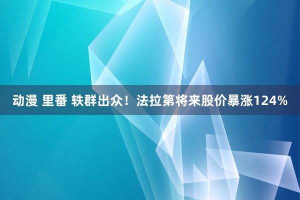 动漫 里番 轶群出众！法拉第将来股价暴涨124%