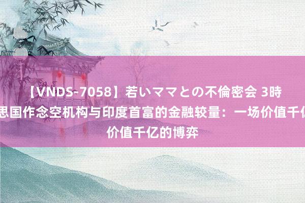 【VNDS-7058】若いママとの不倫密会 3時間 好意思国作念空机构与印度首富的金融较量：一场价值千亿的博弈