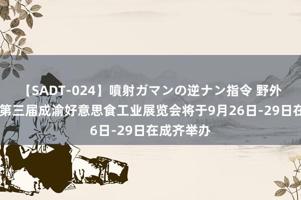 【SADT-024】噴射ガマンの逆ナン指令 野外浣腸悪戯 第三届成渝好意思食工业展览会将于9月26日-29日在成齐举办