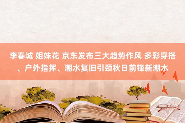 李春城 姐妹花 京东发布三大趋势作风 多彩穿搭、户外指挥、潮水复旧引颈秋日前锋新潮水